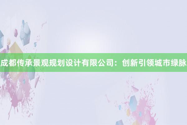 成都传承景观规划设计有限公司：创新引领城市绿脉