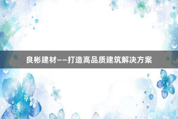 良彬建材——打造高品质建筑解决方案